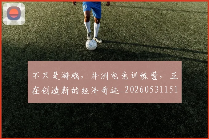 不只是游戏，非洲电竞训练营，正在创造新的经济奇迹_20260531151222_20260702174526