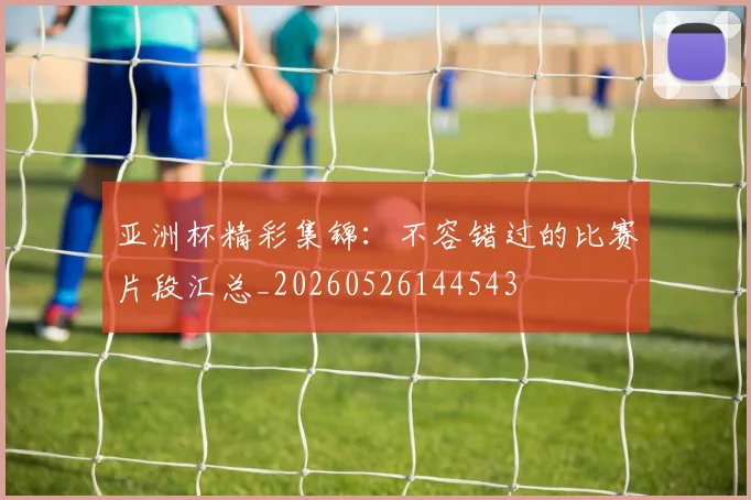 亚洲杯精彩集锦：不容错过的比赛片段汇总_20260526144543