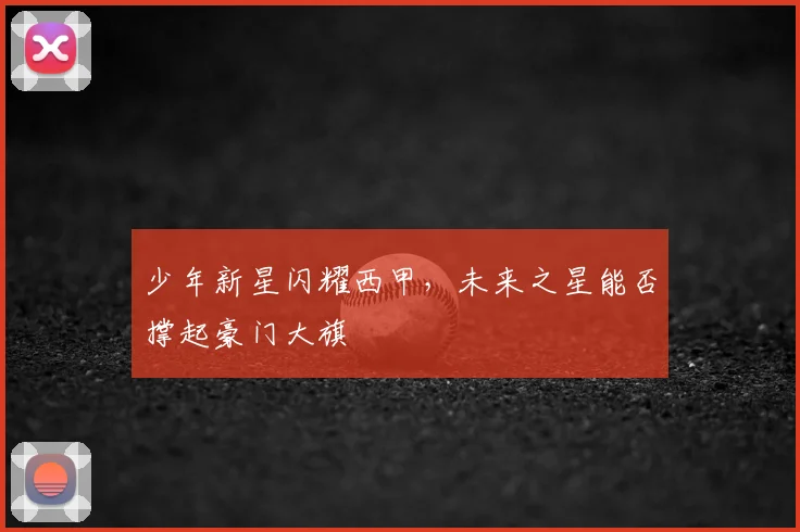 少年新星闪耀西甲,未来之星能否撑起豪门大旗