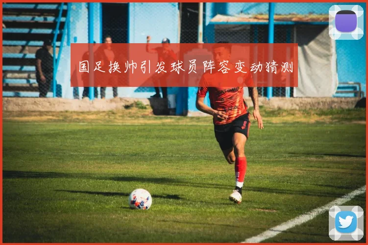 国足换帅引发球员阵容变动猜测