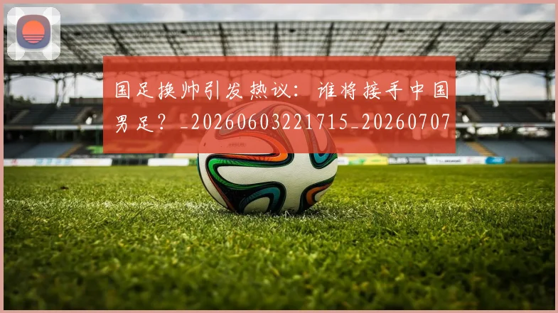 国足换帅引发热议:谁将接手中国男足?_20260603221715_20260707142228