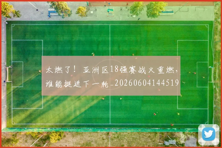太燃了！亚洲区18强赛战火重燃，谁能挺进下一轮_20260604144519