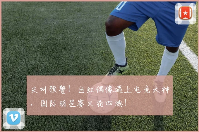 尖叫预警！当红偶像遇上电竞大神，国际明星赛火花四溅！