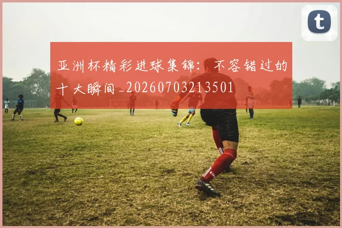 亚洲杯精彩进球集锦：不容错过的十大瞬间_20260703213501