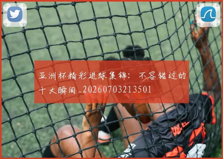 亚洲杯精彩进球集锦:不容错过的十大瞬间_20260703213501
