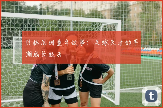 贝林厄姆童年故事:足球天才的早期成长经历