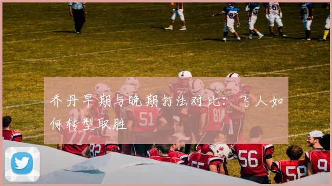 乔丹早期与晚期打法对比:飞人如何转型取胜