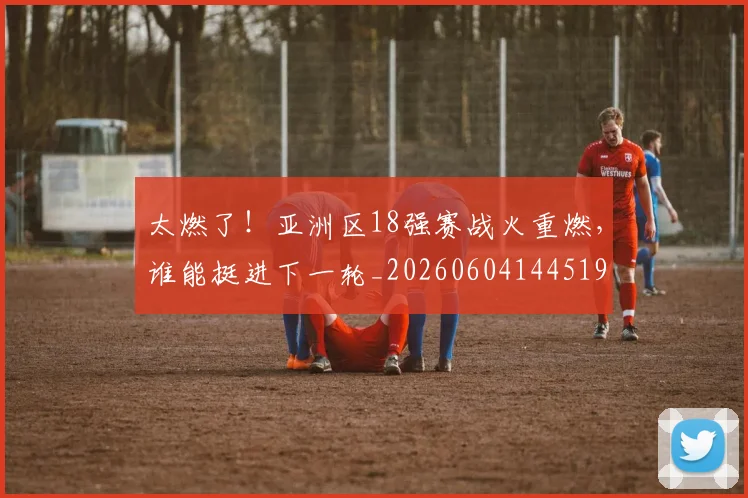 太燃了!亚洲区18强赛战火重燃,谁能挺进下一轮_20260604144519