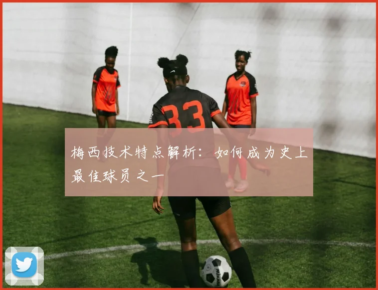 梅西技术特点解析：如何成为史上最佳球员之一